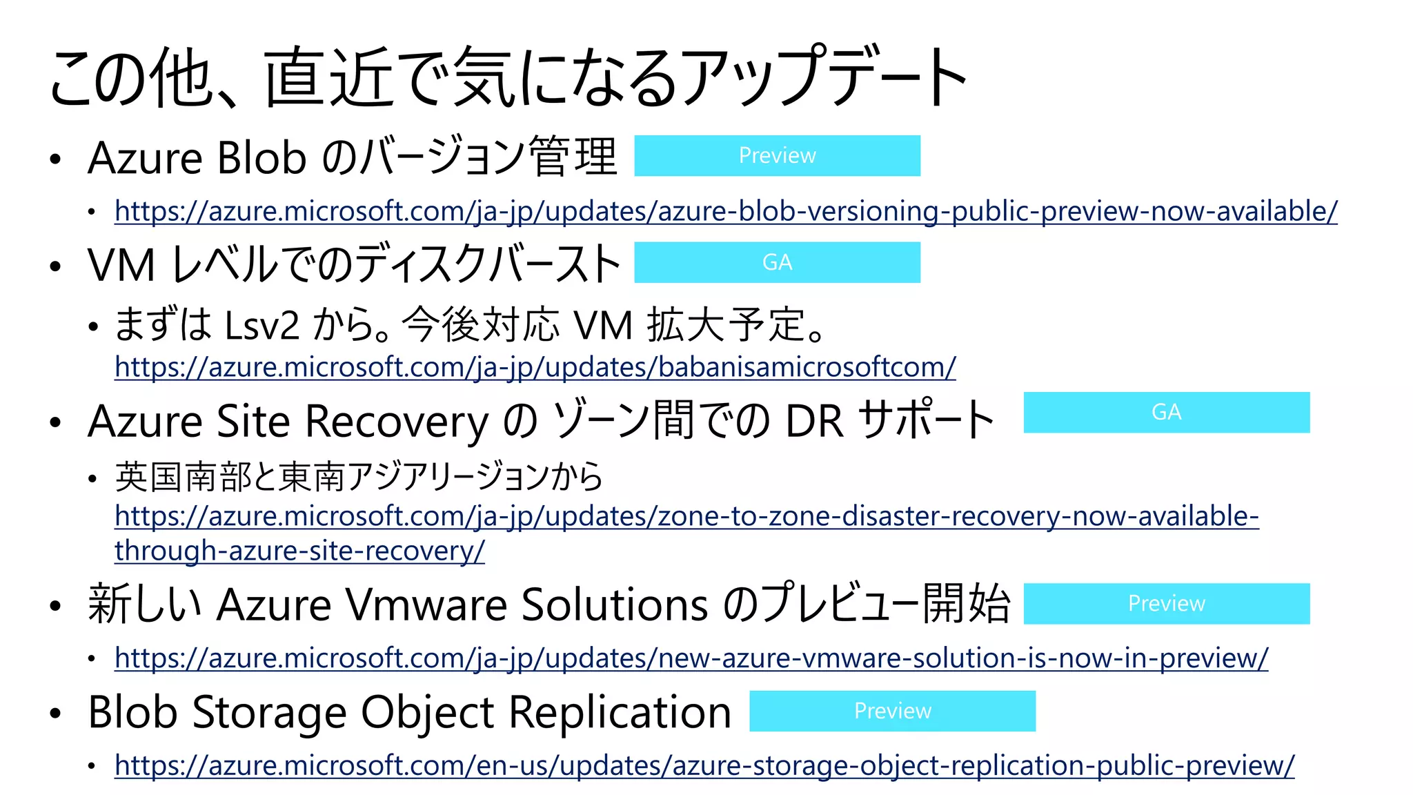 https://azure.microsoft.com/ja-jp/updates/azure-blob-versioning-public-preview-now-available/
https://azure.microsoft.com/ja-jp/updates/babanisamicrosoftcom/
https://azure.microsoft.com/ja-jp/updates/zone-to-zone-disaster-recovery-now-available-
through-azure-site-recovery/
https://azure.microsoft.com/ja-jp/updates/new-azure-vmware-solution-is-now-in-preview/
https://azure.microsoft.com/en-us/updates/azure-storage-object-replication-public-preview/
この他、直近で気になるアップデート
 