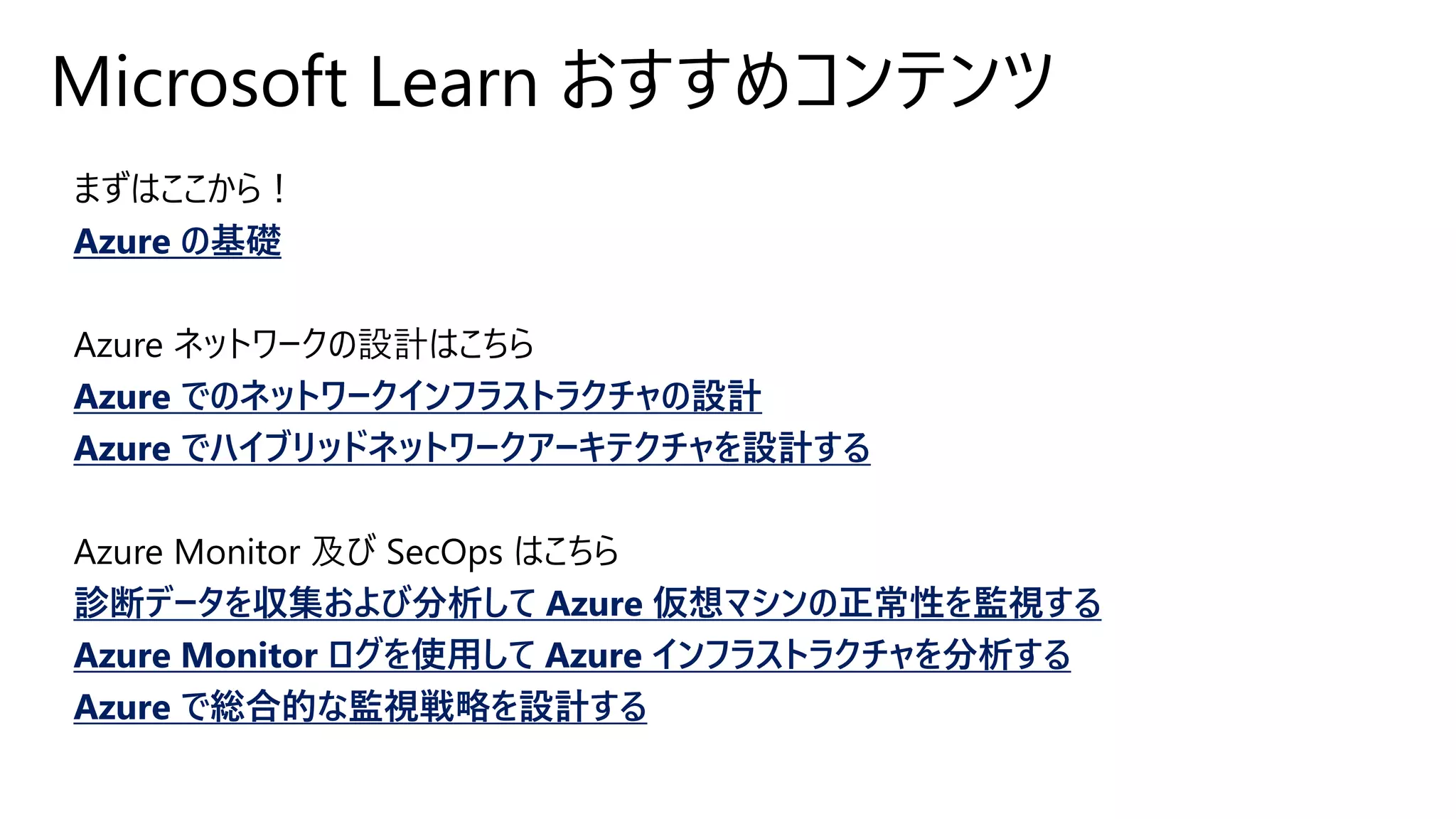 Microsoft Learn おすすめコンテンツ
まずはここから！
Azure の基礎
Azure ネットワークの設計はこちら
Azure でのネットワークインフラストラクチャの設計
Azure でハイブリッドネットワークアーキテクチャを設計する
Azure Monitor 及び SecOps はこちら
診断データを収集および分析して Azure 仮想マシンの正常性を監視する
Azure Monitor ログを使用して Azure インフラストラクチャを分析する
Azure で総合的な監視戦略を設計する
 