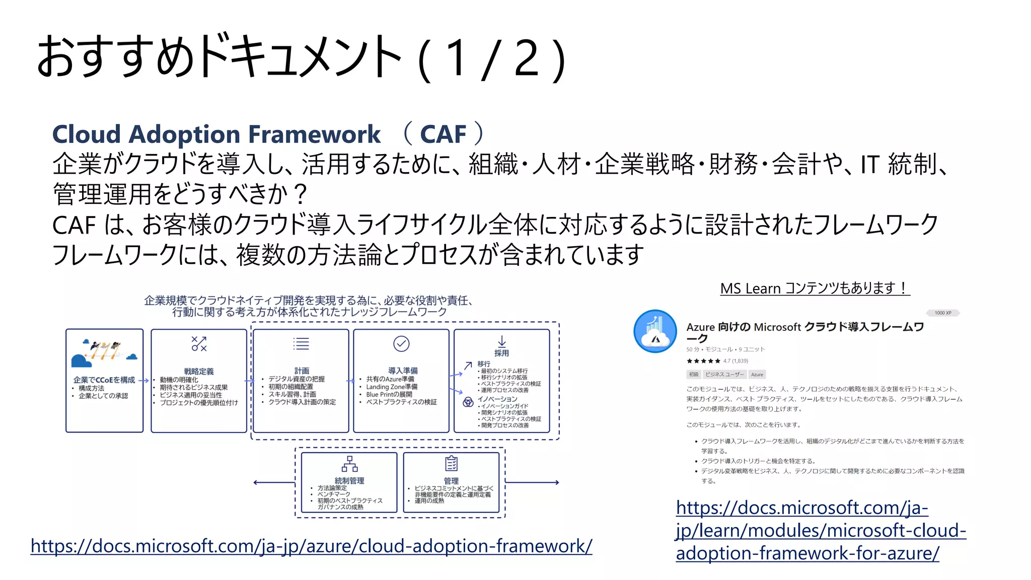 Cloud Adoption Framework （ CAF ）
企業がクラウドを導入し、活用するために、組織・人材・企業戦略・財務・会計や、IT 統制、
管理運用をどうすべきか？
CAF は、お客様のクラウド導入ライフサイクル全体に対応するように設計されたフレームワーク
フレームワークには、複数の方法論とプロセスが含まれています
おすすめドキュメント ( 1 / 2 )
https://docs.microsoft.com/ja-jp/azure/cloud-adoption-framework/
https://docs.microsoft.com/ja-
jp/learn/modules/microsoft-cloud-
adoption-framework-for-azure/
 