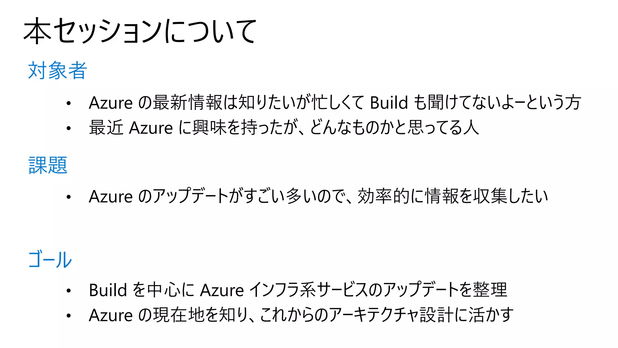 本セッションについて
対象者
課題
ゴール
• Azure の最新情報は知りたいが忙しくて Build も聞けてないよーという方
• 最近 Azure に興味を持ったが、どんなものかと思ってる人
• Azure のアップデートがすごい多いので、効率的に情報を収集したい
• Build を中心に Azure インフラ系サービスのアップデートを整理
• Azure の現在地を知り、これからのアーキテクチャ設計に活かす
 