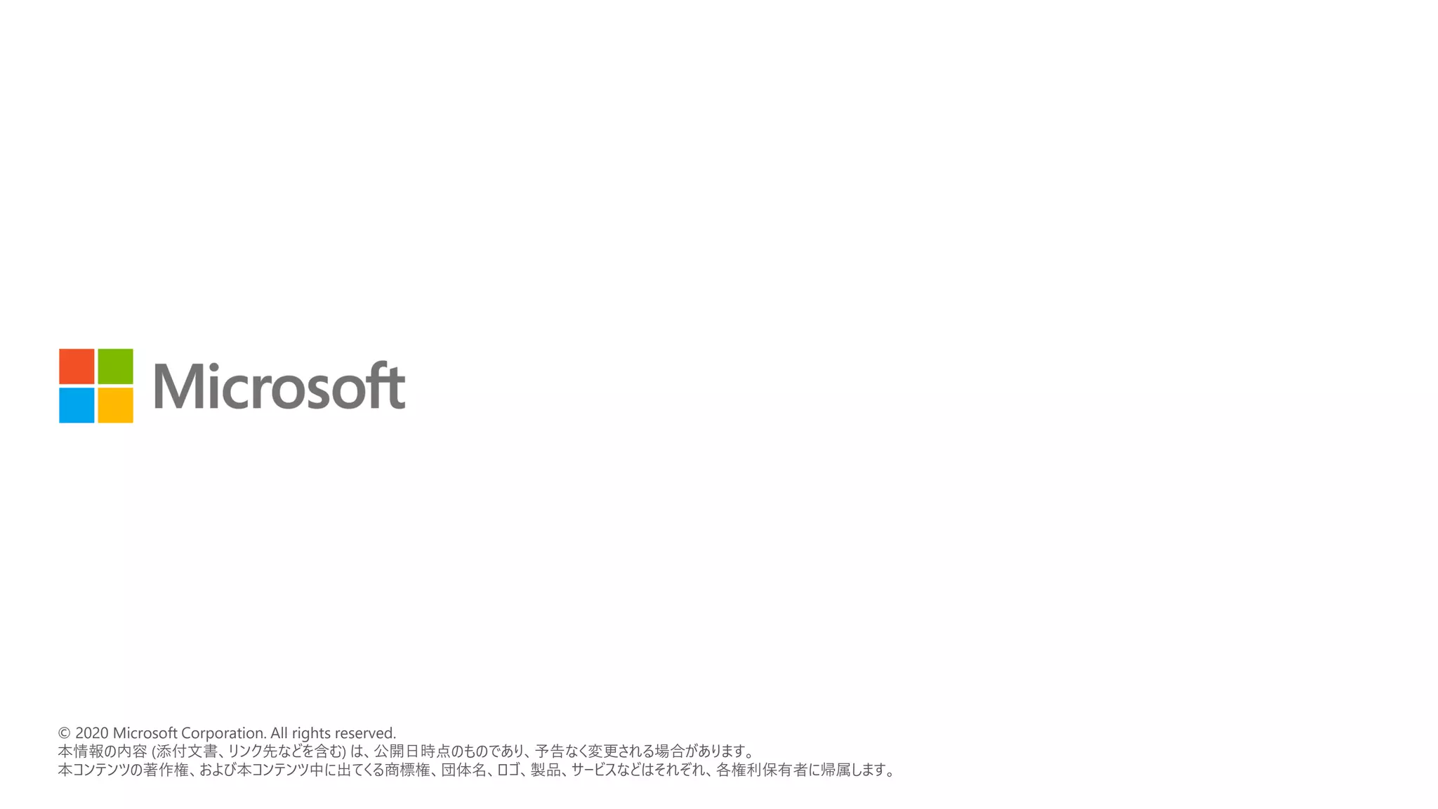 © 2018 Microsoft Corporation. All rights reserved.
本情報の内容（添付文書、リンク先などを含む）は、作成日時点でのものであり、予告なく変更される場合があります。
© 2020 Microsoft Corporation. All rights reserved.
本情報の内容 (添付文書、リンク先などを含む) は、公開日時点のものであり、予告なく変更される場合があります。
本コンテンツの著作権、および本コンテンツ中に出てくる商標権、団体名、ロゴ、製品、サービスなどはそれぞれ、各権利保有者に帰属します。
 