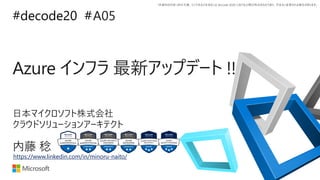 *本資料の内容 (添付文書、リンク先などを含む) は de:code 2020 における公開日時点のものであり、予告なく変更される場合があります。
#decode20 #
Azure インフラ 最新アップデート !!
A05
内藤 稔
日本マイクロソフト株式会社
クラウドソリューションアーキテクト
https://www.linkedin.com/in/minoru-naito/
 