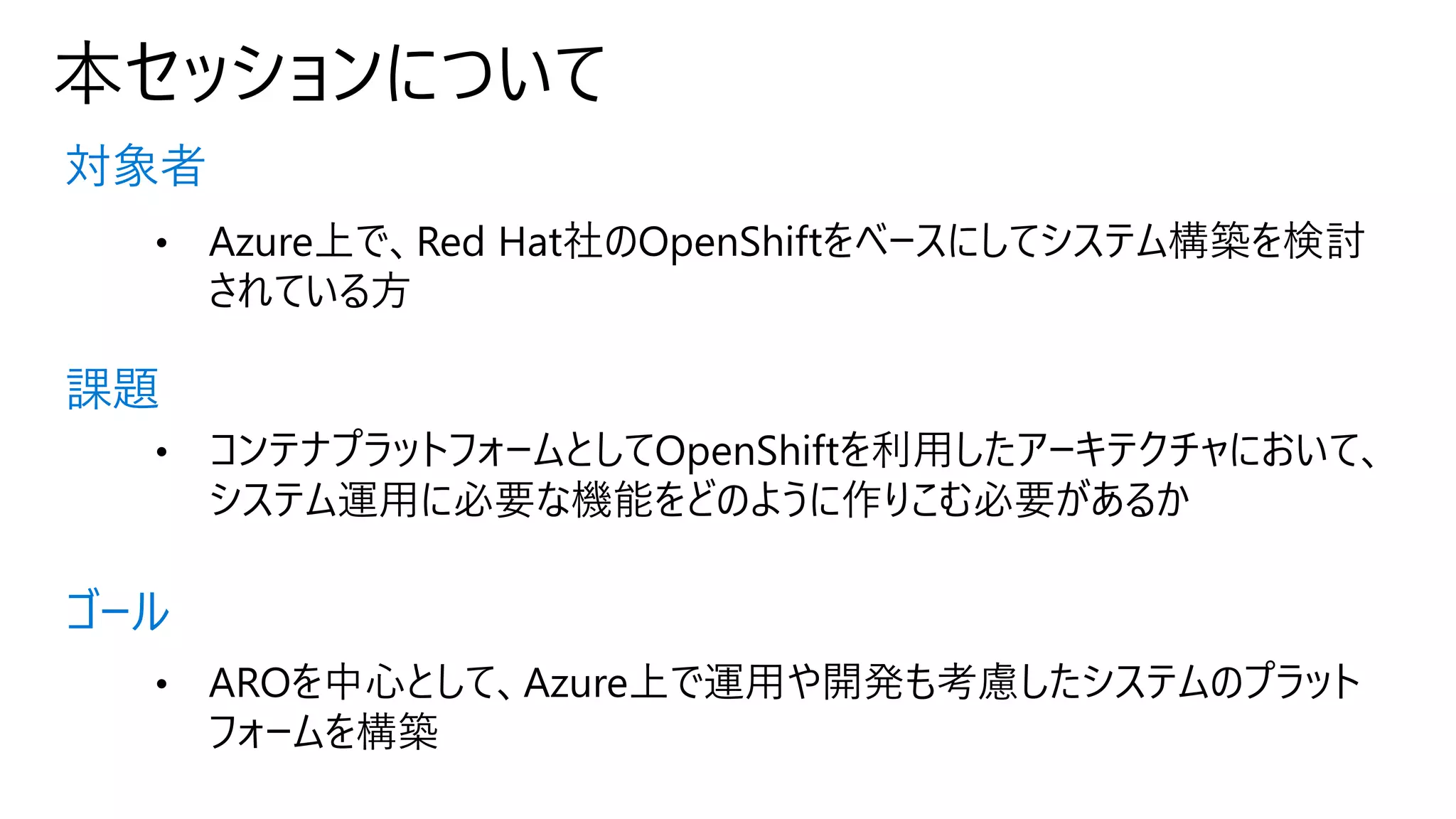 本セッションについて
対象者
課題
ゴール
• Azure上で、Red Hat社のOpenShiftをベースにしてシステム構築を検討
されている方
• コンテナプラットフォームとしてOpenShiftを利用したアーキテクチャにおいて、
システム運用に必要な機能をどのように作りこむ必要があるか
• AROを中心として、Azure上で運用や開発も考慮したシステムのプラット
フォームを構築
 