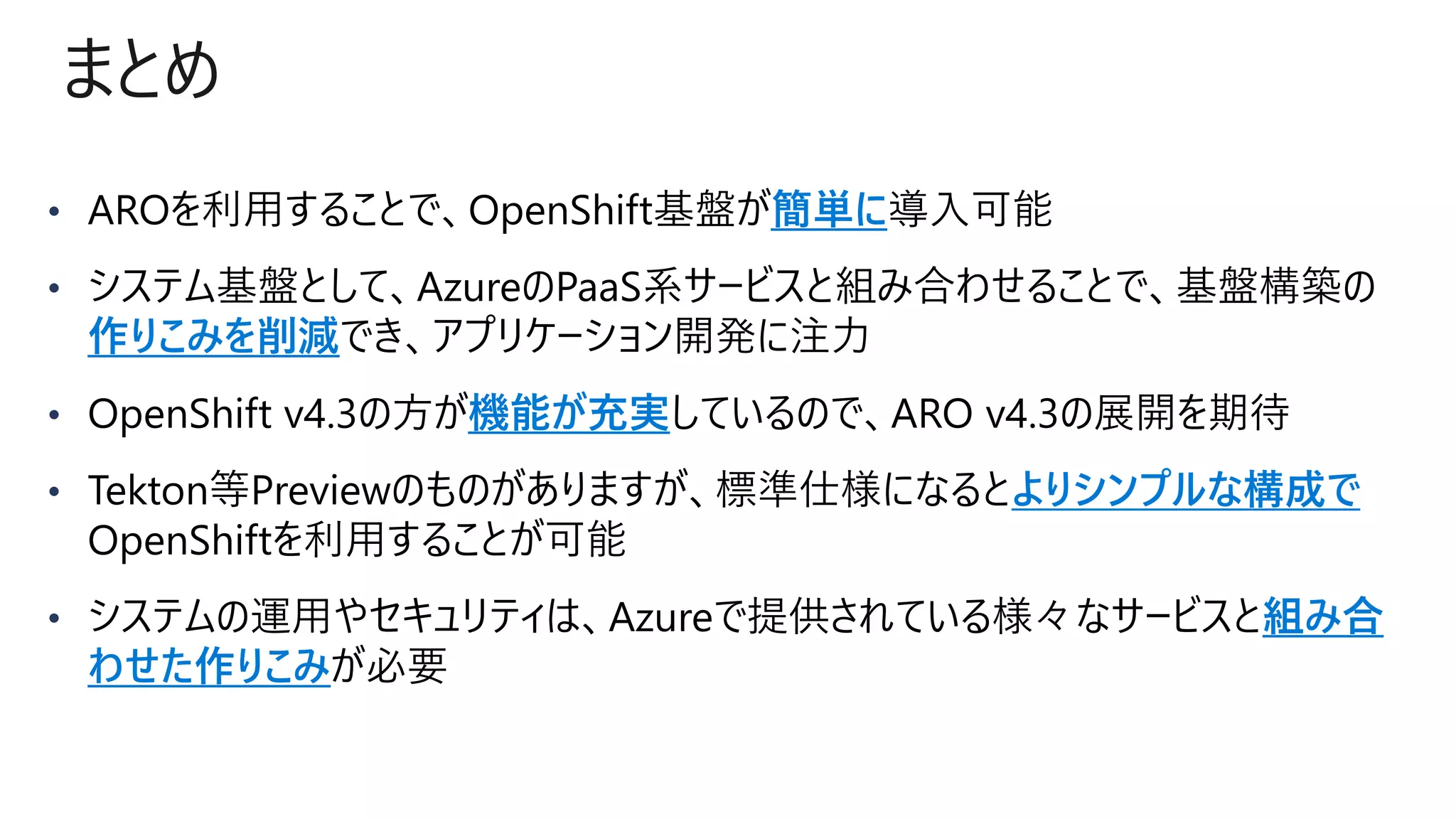 まとめ
• 簡単に
• 基盤構築の
作りこみを削減
• OpenShift v4.3の方が機能が充実
• よりシンプルな構成で
OpenShiftを利用
• Azureで提供されている様々なサービスと組み合
わせた作りこみ
 