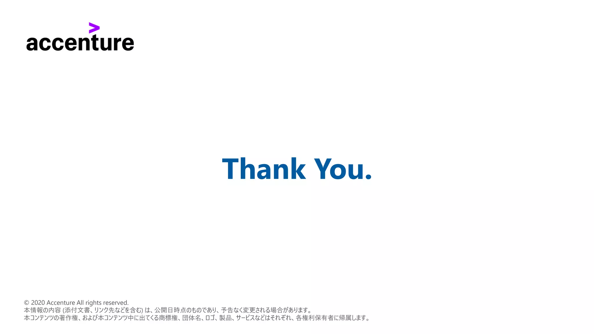 Thank You.
© 2020 Accenture All rights reserved.
本情報の内容 (添付文書、リンク先などを含む) は、公開日時点のものであり、予告なく変更される場合があります。
本コンテンツの著作権、および本コンテンツ中に出てくる商標権、団体名、ロゴ、製品、サービスなどはそれぞれ、各権利保有者に帰属します。
 