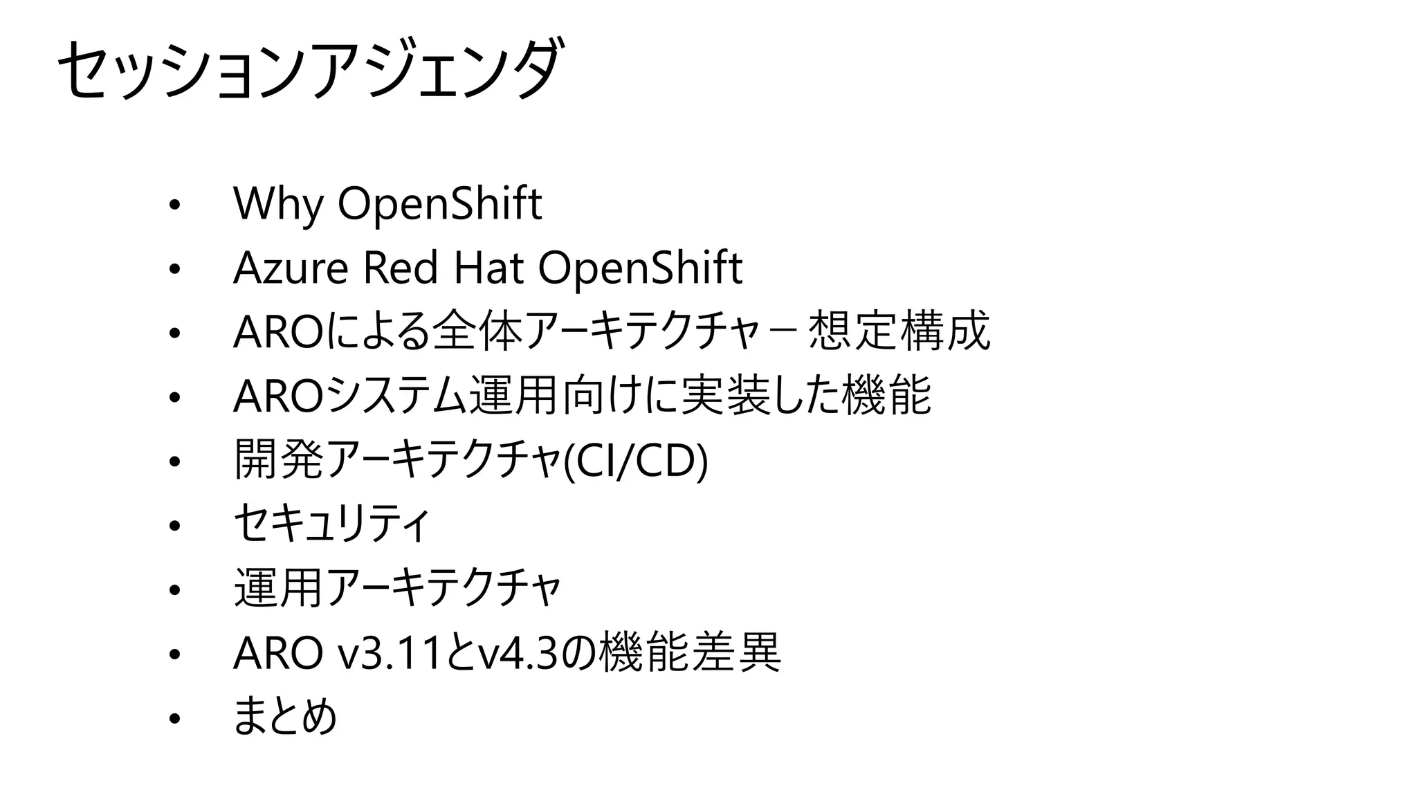 セッションアジェンダ
• Why OpenShift
• Azure Red Hat OpenShift
• AROによる全体アーキテクチャ－想定構成
• AROシステム運用向けに実装した機能
• 開発アーキテクチャ(CI/CD)
• セキュリティ
• 運用アーキテクチャ
• ARO v3.11とv4.3の機能差異
• まとめ
 