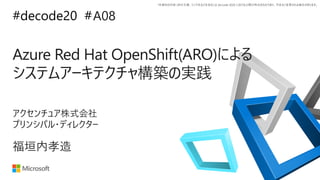 *本資料の内容 (添付文書、リンク先などを含む) は de:code 2020 における公開日時点のものであり、予告なく変更される場合があります。
#decode20 #
Azure Red Hat OpenShift(ARO)による
システムアーキテクチャ構築の実践
A08
福垣内孝造
アクセンチュア株式会社
プリンシパル・ディレクター
 