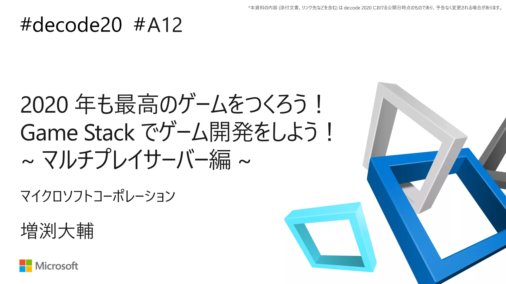 *本資料の内容 (添付文書、リンク先などを含む) は de:code 2020 における公開日時点のものであり、予告なく変更される場合があります。
#decode20 #
2020 年も最高のゲームをつくろう！
Game Stack でゲーム開発をしよう！
~ マルチプレイサーバー編 ~
A12
増渕大輔
マイクロソフトコーポレーション
 