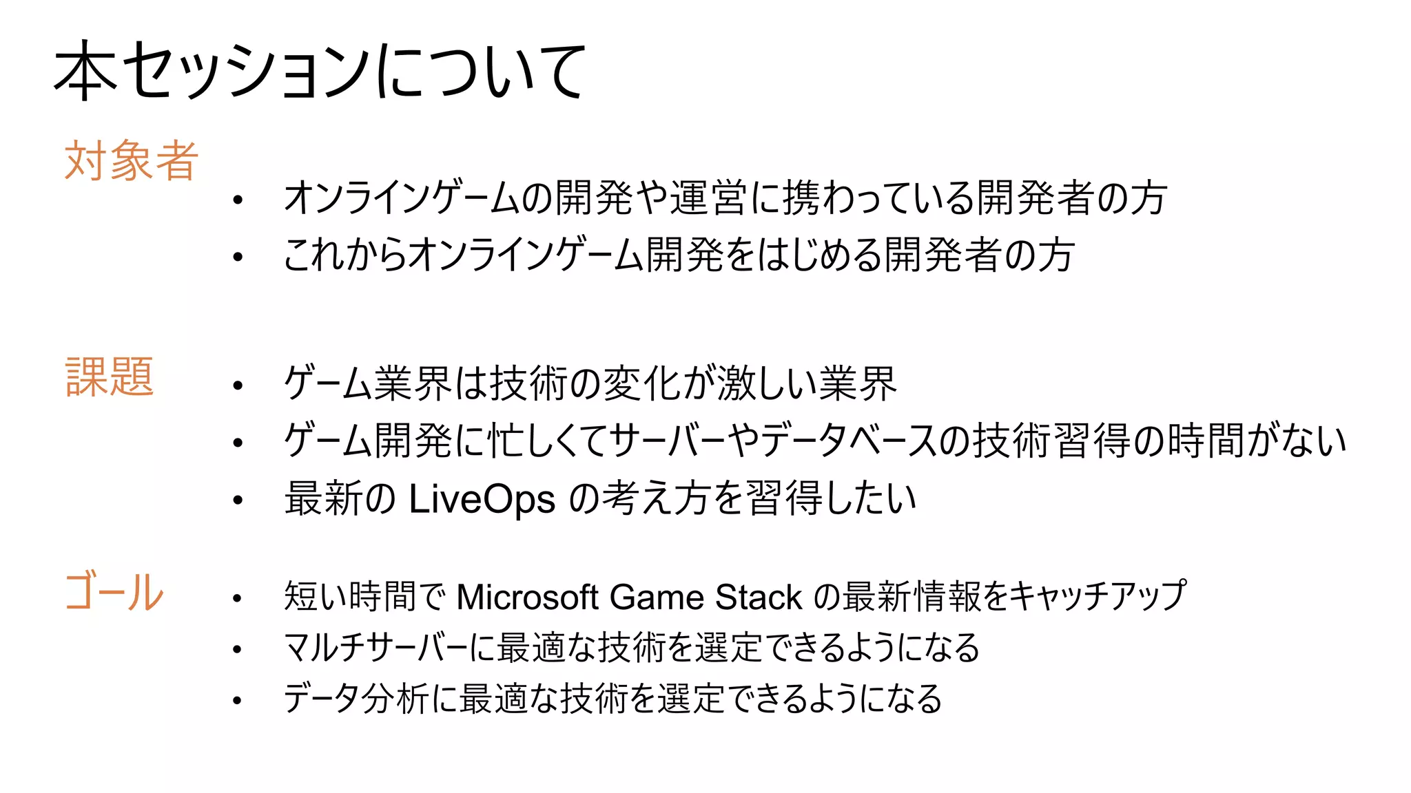 本セッションについて
対象者
課題
ゴール
• オンラインゲームの開発や運営に携わっている開発者の方
• これからオンラインゲーム開発をはじめる開発者の方
• ゲーム業界は技術の変化が激しい業界
• ゲーム開発に忙しくてサーバーやデータベースの技術習得の時間がない
• 最新の LiveOps の考え方を習得したい
• 短い時間で Microsoft Game Stack の最新情報をキャッチアップ
• マルチサーバーに最適な技術を選定できるようになる
• データ分析に最適な技術を選定できるようになる
 