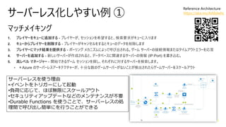 サーバーレス化しやすい例 ①
1. プレイヤーをキューに追加する - プレイヤーが、セッションを希望すると、検索要求がキューに入ります
2. キューからプレイヤーを削除する - プレイヤーがキャンセルをするとキューのデータを削除します
3. プレイヤーにマッチ結果を提供する - ポーリング メカニズムによって呼び出される。ゲーム サーバーの接続情報またはタイムアウトエラーを応答
4. サーバーを追加する - 新しいサーバーが作成されると、データベースに関連するサーバーの情報 (IP:Port) を書き込む。
5. 高レベル マネージャー - 開始できるゲーム セッションを探し、それぞれに対するサーバーを検索します。
• ＊Azure のサーバーレスアーキテクチャーが、十分な数のゲームサーバーがないことが検出されたらゲームサーバーをスケールアウト
サーバーレスを使う理由
•イベントをトリガーにして起動
•負荷に応じて、ほぼ無限にスケールアウト
•セキュリティアップデートなどのメンテナンスが不要
•Durable Functions を使うことで、サーバーレスの処
理間で呼び出し簡単にを行うことができる
Reference Architecture
https://aka.ms/AA8dwhc
 