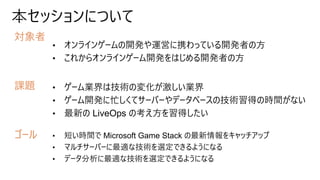 本セッションについて
対象者
課題
ゴール
• オンラインゲームの開発や運営に携わっている開発者の方
• これからオンラインゲーム開発をはじめる開発者の方
• ゲーム業界は技術の変化が激しい業界
• ゲーム開発に忙しくてサーバーやデータベースの技術習得の時間がない
• 最新の LiveOps の考え方を習得したい
• 短い時間で Microsoft Game Stack の最新情報をキャッチアップ
• マルチサーバーに最適な技術を選定できるようになる
• データ分析に最適な技術を選定できるようになる
 