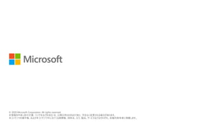 © 2018 Microsoft Corporation. All rights reserved.
本情報の内容（添付文書、リンク先などを含む）は、作成日時点でのものであり、予告なく変更される場合があります。
© 2020 Microsoft Corporation. All rights reserved.
本情報の内容 (添付文書、リンク先などを含む) は、公開日時点のものであり、予告なく変更される場合があります。
本コンテンツの著作権、および本コンテンツ中に出てくる商標権、団体名、ロゴ、製品、サービスなどはそれぞれ、各権利保有者に帰属します。
 