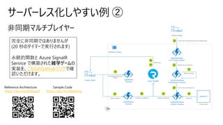 サーバーレス化しやすい例 ②
完全に非同期ではありませんが
(20 秒のタイマーで実行されます)
永続的関数と Azure SignalR
Service で構築された雑学ゲームの
実装を、こちらのGitHubリンクで確
認いただけます。
Sample Code
https://aka.ms/AA8dwhp
Reference Architecture
https://aka.ms/AA8dpe9
 