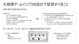 大規模ゲームインフラの設計で留意すべきこと
性能に関する意思決定プロセス
•性能テスト
•ゲームで必要なスレッド数
•ゲーム セッションに必要な RAMサイズ
•ネットワーク帯域幅
•1つのゲーム セッションに含まれるユーザーの数
•Option：ハイパースレッディング
•メモリとコアの比率
＋
＊Accelerated Networking が必要な場合
• 以下の汎用・または計算最適化VM（2vCPU以上）
• D / DSv2およびF / F シリーズ
• 以下のハイパースレッディングサポートVMの場合
（4vCPU以上）
• D / Dsv3、D / Dsv4、E / Esv3、Ea / Easv4、
Fsv2、Lsv2、Ms / MmsおよびMs / Mmsv2
スケーラビリティ、コンテナ、などソフト・機能面の意思決定プロセス
想定されるスケールアウトの要件
•1000 VMs in VMSS
•ローリングアップデート
•Dedicated Host
インフラチームの経験値は？
•K8S
•仮想マシン
•PlayFab マルチプレイヤー
 