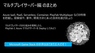 マルチプレイサーバー編 のまとめ
Azure IaaS, PaaS, Serverless, Container, PlayFab Multiplayer などの特徴
を把握し、経験値や、要件、開発方針にあった技術を選びましょう
マルチプレイサーバの仕組みを理解したら、
PlayFab と Azure でマルチサーバーを Deploy してみよう
Microsoft Game Stack の世界はまだまだ広大だぞ！
 