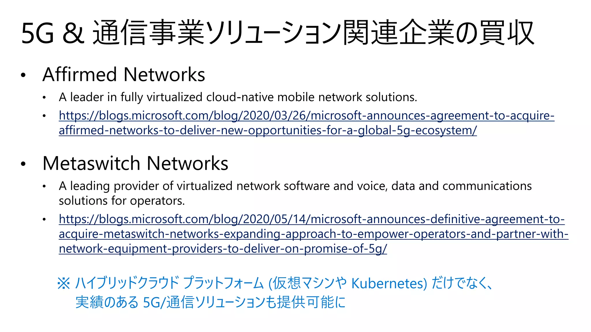 https://blogs.microsoft.com/blog/2020/03/26/microsoft-announces-agreement-to-acquire-
affirmed-networks-to-deliver-new-opportunities-for-a-global-5g-ecosystem/
https://blogs.microsoft.com/blog/2020/05/14/microsoft-announces-definitive-agreement-to-
acquire-metaswitch-networks-expanding-approach-to-empower-operators-and-partner-with-
network-equipment-providers-to-deliver-on-promise-of-5g/
5G & 通信事業ソリューション関連企業の買収
※ ハイブリッドクラウド プラットフォーム (仮想マシンや Kubernetes) だけでなく、
実績のある 5G/通信ソリューションも提供可能に
 
