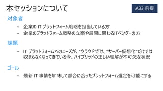 本セッションについて
対象者
課題
ゴール
• 企業の IT プラットフォーム戦略を担当している方
• 企業のプラットフォーム戦略の立案や展開に関わるITベンダーの方
• IT プラットフォームへのニーズが、“クラウド”だけ、“サーバー仮想化”だけでは
収まらなくなってきている今、ハイブリッドの正しい理解が不可欠な状況
• 最新 IT 事情を加味して都合に合ったプラットフォーム選定を可能にする
 