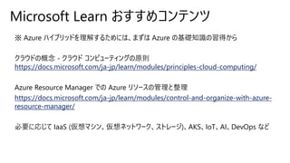 Microsoft Learn おすすめコンテンツ
※ Azure ハイブリッドを理解するためには、まずは Azure の基礎知識の習得から
クラウドの概念 - クラウド コンピューティングの原則
https://docs.microsoft.com/ja-jp/learn/modules/principles-cloud-computing/
Azure Resource Manager での Azure リソースの管理と整理
https://docs.microsoft.com/ja-jp/learn/modules/control-and-organize-with-azure-
resource-manager/
必要に応じて IaaS (仮想マシン、仮想ネットワーク、ストレージ)、AKS、IoT、AI、DevOps など
 
