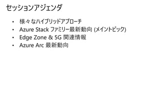 セッションアジェンダ
• 様々なハイブリッドアプローチ
• Azure Stack ファミリー最新動向 (メイントピック)
• Edge Zone & 5G 関連情報
• Azure Arc 最新動向
 