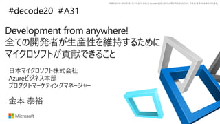 *本資料の内容 (添付文書、リンク先などを含む) は de:code 2020 における公開日時点のものであり、予告なく変更される場合があります。
#decode20 #
Development from anywhere!
全ての開発者が生産性を維持するために
マイクロソフトが貢献できること
A31
金本 泰裕
日本マイクロソフト株式会社
Azureビジネス本部
プロダクトマーケティングマネージャー
 