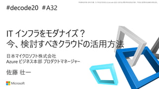 *本資料の内容 (添付文書、リンク先などを含む) は de:code 2020 における公開日時点のものであり、予告なく変更される場合があります。
#decode20 #
IT インフラをモダナイズ？
今、検討すべきクラウドの活用方法
A32
佐藤 壮一
日本マイクロソフト株式会社
Azure ビジネス本部 プロダクトマネージャー
 