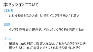 本セッションについて
対象者
課題
ゴール
• いわゆる情シスの方向け、特にインフラ担当とされる方
• インフラ担当者の観点で、どのようにクラウドを活用するか
• 単純な IaaS 利用に限定されない、これからのクラウドの活
用シナリオについて考え方のヒントをお持ち帰りいただく
 