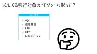 次にくる移行対象の ”モダン” な形って？
• VDI
• 仮想基盤
• ERP
• HPC
• LoB アプリ++
2012年前後
 