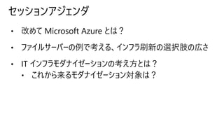 セッションアジェンダ
• 改めて Microsoft Azure とは？
• ファイルサーバーの例で考える、インフラ刷新の選択肢の広さ
• IT インフラモダナイゼーションの考え方とは？
• これから来るモダナイゼーション対象は？
 