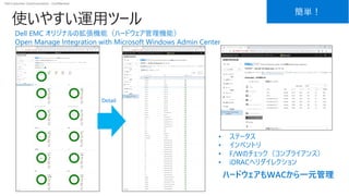 Dell Customer Communication - Confidential
使いやすい運用ツール
簡単！
• ステータス
• インベントリ
• F/Wのチェック（コンプライアンス）
• iDRACへリダイレクション
Detail
ハードウェアもWACから一元管理
Dell EMC オリジナルの拡張機能（ハードウェア管理機能）
Open Manage Integration with Microsoft Windows Admin Center
 