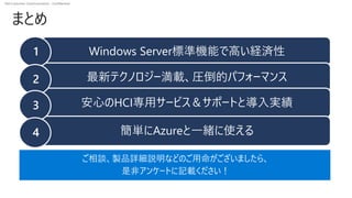 Dell Customer Communication - Confidential
まとめ
Windows Server標準機能で高い経済性
最新テクノロジー満載、圧倒的パフォーマンス
安心のHCI専用サービス＆サポートと導入実績
簡単にAzureと一緒に使える
1
2
3
4
ご相談、製品詳細説明などのご用命がございましたら、
是非アンケートに記載ください！
 