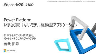 *本資料の内容 (添付文書、リンク先などを含む) は de:code 2020 における公開日時点のものであり、予告なく変更される場合があります。
#decode20 #
Power Platform
いまさら聞けないモデル駆動型アプリケーション
B02
曽我 拓司
日本マイクロソフト株式会社
パートナーテクニカルアーキテクト
 