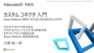 *本資料の内容 (添付文書、リンク先などを含む) は de:code 2020 における公開日時点のものであり、予告なく変更される場合があります。
#decode20 #
カスタム コネクタ 入門
Power Platform と既存システムをつなげるカスタムコネクタ
B05
川原 純一郎
日本マイクロソフト株式会社
クラウド＆ソリューションビジネス事業本部
モダンワークプレイス統括本部
Power Platform 技術営業本部
 