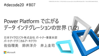 *本資料の内容 (添付文書、リンク先などを含む) は de:code 2020 における公開日時点のものであり、予告なく変更される場合があります。
#decode20 #
Power Platform で広がる
データ インテグレーションの世界 (1/2)
B07
佐伯理美 鈴井洋介 井上圭司
日本マイクロソフト株式会社 パートナー事業本部
パートナーテクニカルアーキテクト
 