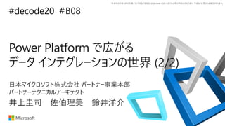 *本資料の内容 (添付文書、リンク先などを含む) は de:code 2020 における公開日時点のものであり、予告なく変更される場合があります。
#decode20 #
Power Platform で広がる
データ インテグレーションの世界 (2/2)
B08
井上圭司 佐伯理美 鈴井洋介
日本マイクロソフト株式会社 パートナー事業本部
パートナーテクニカルアーキテクト
 