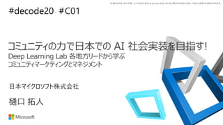 *本資料の内容 (添付文書、リンク先などを含む) は de:code 2020 における公開日時点のものであり、予告なく変更される場合があります。
#decode20 #C01
樋口 拓人
日本マイクロソフト株式会社
コミュニティの力で日本での AI 社会実装を目指す!
Deep Learning Lab 各地方リードから学ぶ
コミュニティマーケティングとマネジメント
 