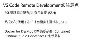 VS Code Remote Developmentの注意点
SSL認証鍵の配布/共有が必要 (SSH)
デバッグで使用するポートの衝突を避ける (SSH)
Docker for Desktopの準備が必要 (Container)
→Visual Studio Codespacesでも使える
 