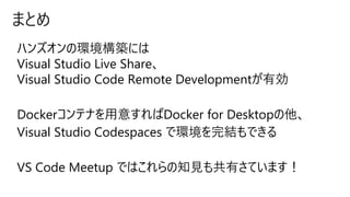 まとめ
ハンズオンの環境構築には
Visual Studio Live Share、
Visual Studio Code Remote Developmentが有効
Dockerコンテナを用意すればDocker for Desktopの他、
Visual Studio Codespaces で環境を完結もできる
VS Code Meetup ではこれらの知見も共有さています！
 