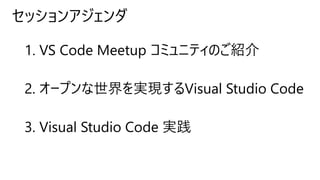 セッションアジェンダ
1. VS Code Meetup コミュニティのご紹介
2. オープンな世界を実現するVisual Studio Code
3. Visual Studio Code 実践
 