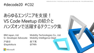 *本資料の内容 (添付文書、リンク先などを含む) は de:code 2020 における公開日時点のものであり、予告なく変更される場合があります。
#decode20 #
あらゆるエンジニアを支援！
VS Code Meetup の紹介と
ハンズオンで活躍するテクニック集
C02
戸倉彩
@ayatokura
IBM Japan, Ltd.
Sr. Developer Advocate
森下篤
@74th
Mobility Technologies Co., Ltd.
Mobility Intelligence Dept
 