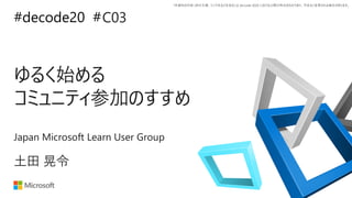 *本資料の内容 (添付文書、リンク先などを含む) は de:code 2020 における公開日時点のものであり、予告なく変更される場合があります。
#decode20 #
ゆるく始める
コミュニティ参加のすすめ
C03
土田 晃令
Japan Microsoft Learn User Group
 