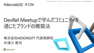 *本資料の内容 (添付文書、リンク先などを含む) は de:code 2020 における公開日時点のものであり、予告なく変更される場合があります。
#decode20 #
DevRel Meetupで学んだコミュニティを
通じたブランドの構築法
C04
中津川 篤司
株式会社MOONGIFT 代表取締役
 