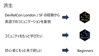 派生
DevRelCon London / SF の経験から
英語でのコミュニケーションを重視
コミュニティをもっと学びたい
初心者にもっと来て欲しい
 