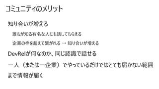 コミュニティのメリット
知り合いが増える
誰もが知る有名な人にも話してもらえる
企業の枠を超えて繋がれる → 知り合いが増える
DevRelが何なのか、同じ認識で話せる
一人（または一企業）でやっているだけではとても届かない範囲
まで情報が届く
 