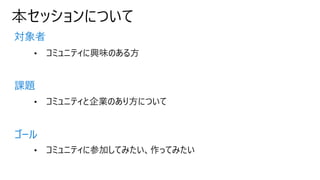 本セッションについて
対象者
課題
ゴール
• コミュニティに興味のある方
• コミュニティと企業のあり方について
• コミュニティに参加してみたい、作ってみたい
 