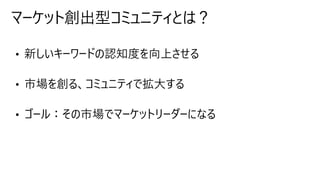 • 新しいキーワードの認知度を向上させる
• 市場を創る、コミュニティで拡大する
• ゴール：その市場でマーケットリーダーになる
マーケット創出型コミュニティとは？
 