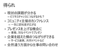 • 現状の課題が分かる
→ ビジネスチャンスにつながるかも？
• コミュニティ主催のカンファレンス
→ 一気に認知度が広がる
• プレゼンスを上げる機会に
→ 書籍、別なイベントでプレゼン
• 企業を超えた横のつながりができる
→ サービス連携、共同イベントなど
• 全然違う方面から仕事の問い合わせ
得られ
 