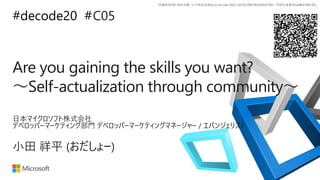 *本資料の内容 (添付文書、リンク先などを含む) は de:code 2020 における公開日時点のものであり、予告なく変更される場合があります。
#decode20 #
Are you gaining the skills you want?
〜Self-actualization through community〜
C05
小田 祥平 (おだしょー)
日本マイクロソフト株式会社
デベロッパーマーケティング部門 デベロッパーマーケティングマネージャー / エバンジェリスト
 
