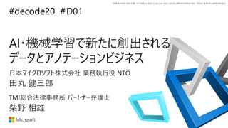 *本資料の内容 (添付文書、リンク先などを含む) は de:code 2020 における公開日時点のものであり、予告なく変更される場合があります。
#decode20 #D01
AI・機械学習で新たに創出される
データとアノテーションビジネス
田丸 健三郎
日本マイクロソフト株式会社 業務執行役 NTO
柴野 相雄
TMI総合法律事務所 パートナー弁護士
 