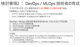 検討事項2 ： DevOps / MLOps 技術者の育成
アーキテクチャやサービス・課金特性を十分に理解した人間が必要である。
その理由としては以下が挙げられる。
• パイプラインの作成・変更は YAML や Python スクリプトで記述する必要あり
• Azure 上の複数のサービスを組み合わせで構築されている
DevOps / MLOps 技術者を育成するためには、少なくとも以下が必要。
1. Python スクリプトの基礎知識
2. Azure DevOps / MLOps の基礎知識
3. Yaml・パイプラインの基礎知識
4. 課金条件の基礎知識
対策案：
今回、アバナードさんから KT を受けた中川以外のメンバーでも学習なしにメンテナンスできるように
することは現実的でないと考えられる。以下のいずれかにて対処することが適当。
• 人員を別途用意して育成する。
• メンテナンスは有識者が引き続きサポートし、利用者向けの運用手順書だけ作成する。
 