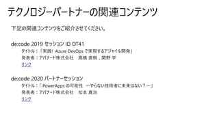 下記の関連コンテンツをご紹介させてください。
de:code 2019 セッション ID DT41
リンク
de:code 2020 パートナーセッション
リンク
テクノロジーパートナーの関連コンテンツ
 